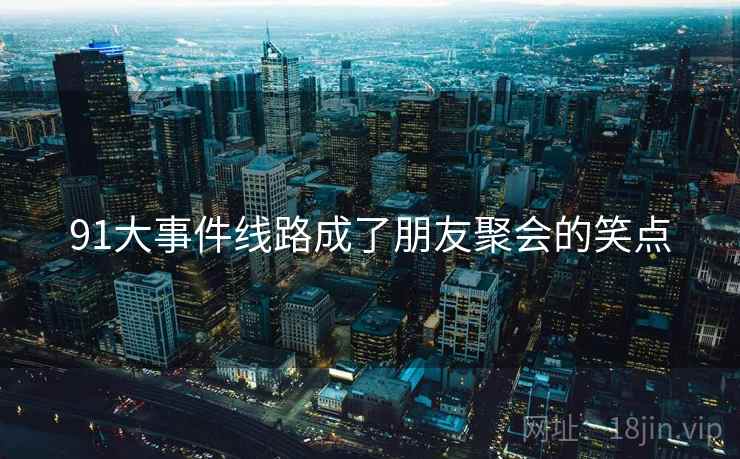 91大事件线路成了朋友聚会的笑点
