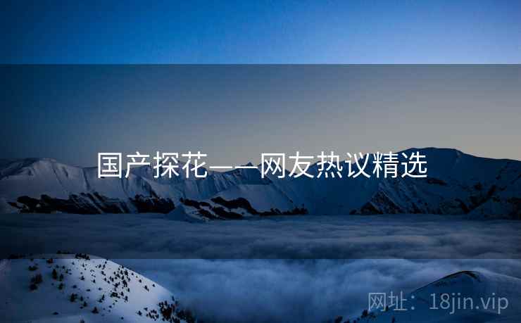 国产探花——网友热议精选 国产探花——网友热议精选