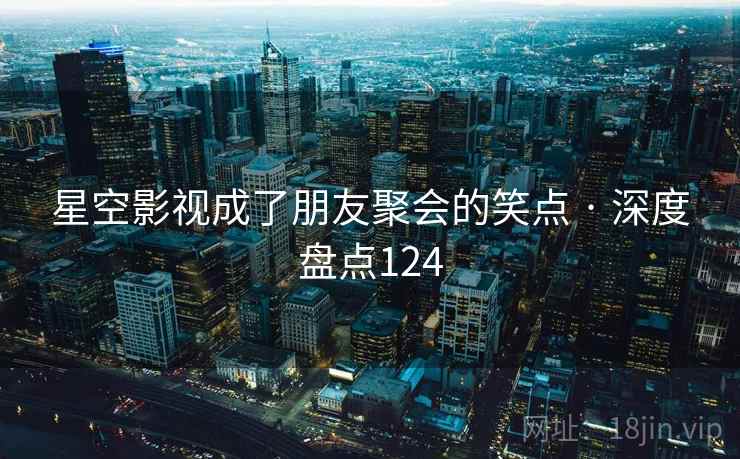 星空影视成了朋友聚会的笑点 · 深度盘点124 星空影视成了朋友聚会的笑点 · 深度盘点124