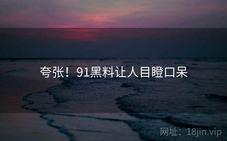 夸张!91黑料让人目瞪口呆 夸张!91黑料让人目瞪口呆