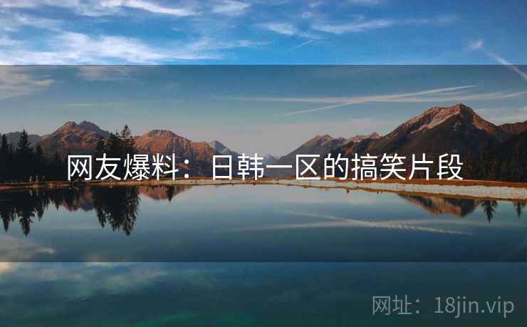 网友爆料:日韩一区的搞笑片段 网友爆料:日韩一区的搞笑片段